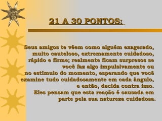 Seus amigos te vêem como alguém exagerado,  muito cauteloso, extremamente cuidadoso,  rápido e firme; realmente ficam surpresos se  você faz algo impulsivamente ou  no estímulo do momento, esperando que você  examine tudo cuidadosamente em cada ângulo,  e então,  decida contra isso.  Eles pensam que esta reação é causada em  parte pela sua natureza cuidadosa. 21 A 30 PONTOS:   