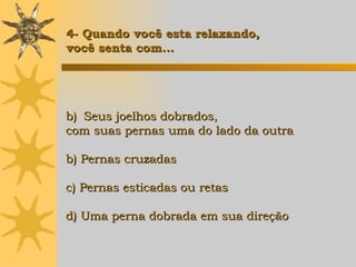 Seus joelhos dobrados,  com suas pernas uma do lado da outra b) Pernas cruzadas c) Pernas esticadas ou retas d) Uma perna dobrada em sua direção   4- Quando você esta relaxando,  você senta com... 
