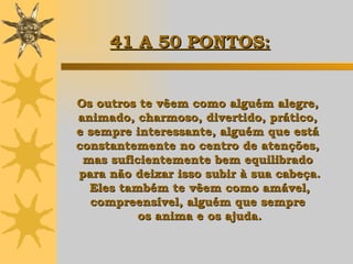 Os outros te vêem como alguém alegre,  animado, charmoso, divertido, prático,  e sempre interessante, alguém que está  constantemente no centro de atenções,  mas suficientemente bem equilibrado  para não deixar isso subir à sua cabeça. Eles também te vêem como amável,  compreensível, alguém que sempre  os anima e os ajuda. 41 A 50 PONTOS: 