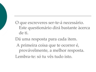 O que escreveres ser-te-á necessário.
Este questionário dirá bastante àcerca
de ti.
Dá uma resposta para cada item.
A primeira coisa que te ocorrer é,
provávelmente, a melhor resposta.
Lembra-te: só tu vês tudo isto.
 