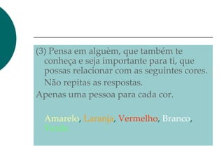 (3) Pensa em alguèm, que também te
conheça e seja importante para ti, que
possas relacionar com as seguintes cores.
Não repitas as respostas.
Apenas uma pessoa para cada cor.
Amarelo, Laranja, Vermelho, Branco,
Verde.
 