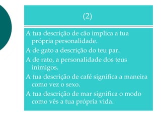 A tua descrição de cão implica a tua
própria personalidade.
A de gato a descrição do teu par.
A de rato, a personalidade dos teus
inimigos.
A tua descrição de café significa a maneira
como vez o sexo.
A tua descrição de mar significa o modo
como vês a tua própria vida.
(2)
 