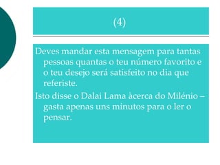 Deves mandar esta mensagem para tantas
pessoas quantas o teu número favorito e
o teu desejo será satisfeito no dia que
referiste.
Isto disse o Dalai Lama àcerca do Milénio –
gasta apenas uns minutos para o ler o
pensar.
(4)
 