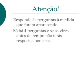 Responde às perguntas à medida
que forem aparecendo.
Só há 4 perguntas e se as vires
antes de tempo não terás
respostas honestas.
Atenção!
 