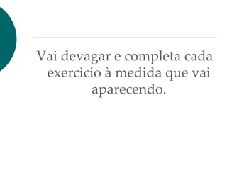 Vai devagar e completa cada
exercicio à medida que vai
aparecendo.
 