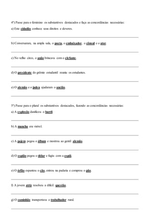4º) Passe para o feminino os substantivos destacados e faça as concordâncias necessárias:
a) Este cidadão conhece seus direitos e deveres.
________________________________________________________________________________
b) Conversaram, na ampla sala, o poeta, o embaixador, o cônsul e o ator.
________________________________________________________________________________
c) No velho circo, o anão brincava com o elefante.
________________________________________________________________________________
d) O presidente do grêmio estudantil reuniu os estudantes.
________________________________________________________________________________
e) O alemão e o judeu ajudaram o ancião.
________________________________________________________________________________
5º) Passe para o plural os substantivos destacados, fazendo as concordâncias necessárias:
a) A explosão danificou o barril.
________________________________________________________________________________
b) A mancha era visível.
________________________________________________________________________________
c) A pajem pegou o álbum e mostrou ao gentil alemão.
________________________________________________________________________________
d) O espião pegou o dólar e fugiu com a espiã.
________________________________________________________________________________
e) O órfão espantou o cão, entrou na padaria e comprou o pão.
________________________________________________________________________________
f) A jovem atriz resolveu a difícil questão.
________________________________________________________________________________
g) O caminhão transportava o trabalhador rural.
________________________________________________________________________________
 