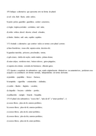 10º) Indique a alternativa que apresenta erro na forma do plural:
a) sol: sóis; fúsil: fúseis; anão: anões;
b) peão: peões; guardião: guardiãos; caráter: caracteres;
c) órgão: órgãos;corrimão: corrimãos; mel: méis;
d) sótão: sótãos; álcool: álcoois; cônsul: cônsules;
e) faisão: faisães; anil: anis; capitão: capitães.
11º) Assinale a alternativa que contiver todos os termos com plural correto:
a) luso-brasileiras; rosas-chá; sapatos-areia; decretos-lei;
b) guardas-marinha; próceres; procônsules; totens;
c) grã-cruzes; chefes-de-seção; surdo-mudos; primas-donas;
d) saias-calças; ouvidores-mor; baixos-relevos; gatos-pingados;
e) sapatos-de-cristais; coronéis-de-barrancos; olhosde-gatos.
12º) Aponte a sequência de substantivos que, sendo originalmente diminutivos ou aumentativos, perderam essa
acepção e se constituem em formas normais, independentes do termo derivante:
a) pratinho – papelinho – livreco – barraca;
b) tampinha – cigarrilha – estantezinha – elefantão;
c) cartão – flautim – lingüeta – cavalete;
d) chapelão – bocarra – cidrinho – portão;
e) palhacinho – narigão – beiçola – boquinha.
13º) O plural dos substantivos “couve-flor”, “pão-de-ló” e “amor-perfeito”, é:
a) couve-flores; pães-de-ló; amores-perfeitos;
b) couves-flores; pães-de-ló; amores-perfeitos;
c) couves-flores; pão-de-ló; amor-perfeitos;
d) couves-flores; pão-de-lós; amores-perfeitos;
e) couves-flores; pães-de-ló; amor-perfeitos.
 