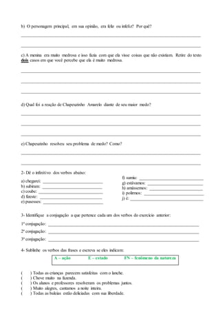 b) O personagem principal, em sua opinião, era feliz ou infeliz? Por quê?
_________________________________________________________________________________
_________________________________________________________________________________
c) A menina era muito medrosa e isso fazia com que ela visse coisas que não existiam. Retire do texto
dois casos em que você percebe que ela é muito medrosa.
_________________________________________________________________________________
_________________________________________________________________________________
_________________________________________________________________________________
d) Qual foi a reação de Chapeuzinho Amarelo diante de seu maior medo?
_________________________________________________________________________________
_________________________________________________________________________________
_________________________________________________________________________________
e) Chapeuzinho resolveu seu problema de medo? Como?
_________________________________________________________________________________
_________________________________________________________________________________
2- Dê o infinitivo dos verbos abaixo:
a) chegarei: ___________________________
b) subiram: ___________________________
c) coube: _____________________________
d) fizeste: ____________________________
e) pusesses: ___________________________
f) sumiu: _____________________________
g) estávamos: _________________________
h) amássemos: ________________________
i) polirmos: ___________________________
j) é: _________________________________
3- Identifique a conjugação a que pertence cada um dos verbos do exercício anterior:
1ª conjugação: ____________________________________________________________________
2ª conjugação: ____________________________________________________________________
3ª conjugação: ____________________________________________________________________
4- Sublinhe os verbos das frases e escreva se eles indicam:
A – ação E – estado FN – fenômeno da natureza
( ) Todas as crianças parecem satisfeitas com o lanche.
( ) Chove muito na fazenda.
( ) Os alunos e professores resolveram os problemas juntos.
( ) Muito alegres, cantamos a noite inteira.
( ) Todas as baleias estão deliciadas com sua liberdade.
 