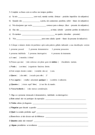 5- Complete as frases com os verbos nos tempos pedidos:
a) Se nós ________________ com você, mamãe sorriria. (brincar – pretérito imperfeito do subjuntivo)
b) Quando eles __________________ a porta, nós cantaremos parabéns. (abrir – futuro do subjuntivo)
c) Nós desejamos que vocês ______________ conosco para o almoço. (ficar – presente do subjuntivo)
d) Elas não ________________________________ as balas. (dividir – pretérito perfeito do indicativo)
e) Os meninos __________________________________ no quadro. (desenhar – presente)
f) Nós __________________________ para outra cidade. (partir – futuro do presente do indicativo)
6- Coloque o número dentro do parêntese após cada palavra grifada indicando a sua classificação correta:
1. pronome pessoal 2. pronome demonstrativo 3. pronome possessivo
4. pronome indefinido 5. pronome interrogativo 6. pronome de tratamento
a) A sua ( ) memória é ótima!
b) Pensou que eu ( ) não estivesse em pleno gozo de minhas ( ) faculdades mentais.
c) Nada ( ) em teu ( ) organismo funciona direito.
d) Está sempre doente e este ( ) remédio não a ( ) cura.
e) Quem ( ) deu tal ( ) recado para ele ( )?
f) Para aquela ( ) mulher adoentada qualquer ( ) conforto é suficiente.
g) Quantos ( ) vivem aqui? Isto ( ) é um fim de mundo.
h) Vossa Senhoria ( ) não merece consideração.
7- Diga se o pronome destacado é demonstrativo, indefinido ou interrogativo:
a) Este animal não vai participar da exposição. __________________________________________
b) Vários atletas já chegaram. ________________________________________________________
c) Ninguém quer discutir a questão. ____________________________________________________
d) Qual é a comida preferida aqui? _____________________________________________________
e) Esses livros aí não devem sair da biblioteca. ____________________________________________
f) Quantos ainda não votaram? _________________________________________________________
g) Alguns presidiários se revoltaram. ____________________________________________________
 