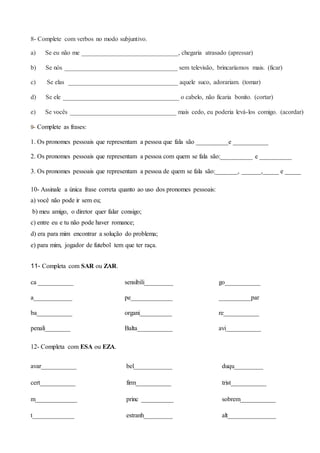 8- Complete com verbos no modo subjuntivo.
a) Se eu não me ______________________________, chegaria atrasado (apressar)
b) Se nós ___________________________________ sem televisão, brincaríamos mais. (ficar)
c) Se elas __________________________________ aquele suco, adorariam. (tomar)
d) Se ele ____________________________________ o cabelo, não ficaria bonito. (cortar)
e) Se vocês _________________________________ mais cedo, eu poderia levá-los comigo. (acordar)
9- Complete as frases:
1. Os pronomes pessoais que representam a pessoa que fala são __________e ___________
2. Os pronomes pessoais que representam a pessoa com quem se fala são:__________ e __________
3. Os pronomes pessoais que representam a pessoa de quem se fala são:_______, ______,_____ e _____
10- Assinale a única frase correta quanto ao uso dos pronomes pessoais:
a) você não pode ir sem eu;
b) meu amigo, o diretor quer falar consigo;
c) entre eu e tu não pode haver romance;
d) era para mim encontrar a solução do problema;
e) para mim, jogador de futebol tem que ter raça.
11- Completa com SAR ou ZAR.
ca ___________ sensibili_________ go___________
a____________ pe_____________ __________par
ba___________ organi__________ re___________
penali________ Balta___________ avi___________
12- Completa com ESA ou EZA.
avar___________ bel____________ duqu_________
cert___________ firm___________ trist___________
m_____________ princ __________ sobrem___________
t_____________ estranh_________ alt_______________
 