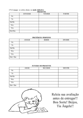 13º) Conjugue os verbos abaixo no modo indicativo:
PRESENTE
ESTUDAR VENDER PARTIR
Eu
Tu
Ele/Ela
Nós
Vós
Eles/Elas
PRETÉRITO PERFEITO
ANDAR BEBER DIVIDIR
Eu
Tu
Ele/Ela
Nós
Vós
Eles/ Elas
FUTURO DO PRESENTE
AMAR RECEBER MENTIR
Eu
Tu
Ele/Ela
Nós
Vós
Eles/ Elas
Releia sua avaliação
antes de entregar!!
Boa Sorte! Beijos,
Tia Ângela!!
 