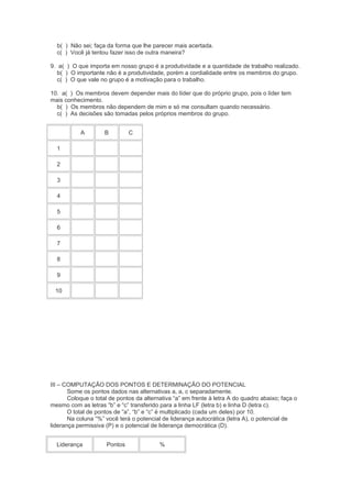 b( ) Não sei; faça da forma que lhe parecer mais acertada.
c( ) Você já tentou fazer isso de outra maneira?
9. a( ) O que importa em nosso grupo é a produtividade e a quantidade de trabalho realizado.
b( ) O importante não é a produtividade, porém a cordialidade entre os membros do grupo.
c( ) O que vale no grupo é a motivação para o trabalho.
10. a( ) Os membros devem depender mais do líder que do próprio grupo, pois o líder tem
mais conhecimento.
b( ) Os membros não dependem de mim e só me consultam quando necessário.
c( ) As decisões são tomadas pelos próprios membros do grupo.
A

B

C

1
2
3
4
5
6
7
8
9
10

III – COMPUTAÇÃO DOS PONTOS E DETERMINAÇÃO DO POTENCIAL
Some os pontos dados nas alternativas a, a, c separadamente.
Coloque o total de pontos da alternativa “a” em frente à letra A do quadro abaixo; faça o
mesmo com as letras “b” e “c” transferido para a linha LF (letra b) e linha D (letra c).
O total de pontos de “a”, “b” e “c” é multiplicado (cada um deles) por 10.
Na coluna “%” você terá o potencial de liderança autocrática (letra A), o potencial de
liderança permissiva (P) e o potencial de liderança democrática (D).
Liderança

Pontos

%

 
