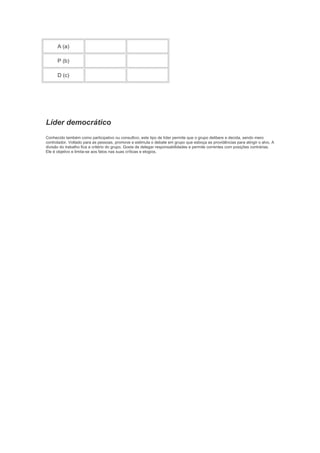 A (a)
P (b)
D (c)

Líder democrático
Conhecido também como participativo ou consultivo, este tipo de líder permite que o grupo delibere e decida, sendo mero
controlador. Voltado para as pessoas, promove e estimula o debate em grupo que esboça as providências para atingir o alvo. A
divisão do trabalho fica a critério do grupo. Gosta de delegar responsabilidades e permite correntes com posições contrárias.
Ele é objetivo e limita-se aos fatos nas suas críticas e elogios.

 