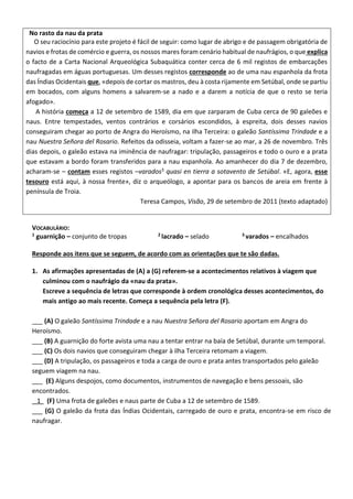 No rasto da nau da prata
O seu raciocínio para este projeto é fácil de seguir: como lugar de abrigo e de passagem obrigatória de
navios e frotas de comércio e guerra, os nossos mares foram cenário habitual de naufrágios, o que explica
o facto de a Carta Nacional Arqueológica Subaquática conter cerca de 6 mil registos de embarcações
naufragadas em águas portuguesas. Um desses registos corresponde ao de uma nau espanhola da frota
das Índias Ocidentais que, «depois de cortar os mastros, deu à costa rijamente em Setúbal, onde se partiu
em bocados, com alguns homens a salvarem-se a nado e a darem a notícia de que o resto se teria
afogado».
A história começa a 12 de setembro de 1589, dia em que zarparam de Cuba cerca de 90 galeões e
naus. Entre tempestades, ventos contrários e corsários escondidos, à espreita, dois desses navios
conseguiram chegar ao porto de Angra do Heroísmo, na ilha Terceira: o galeão Santíssima Trindade e a
nau Nuestra Señora del Rosario. Refeitos da odisseia, voltam a fazer-se ao mar, a 26 de novembro. Três
dias depois, o galeão estava na iminência de naufragar: tripulação, passageiros e todo o ouro e a prata
que estavam a bordo foram transferidos para a nau espanhola. Ao amanhecer do dia 7 de dezembro,
acharam-se – contam esses registos –varados3 quasi en tierra a sotavento de Setúbal. «E, agora, esse
tesouro está aqui, à nossa frente», diz o arqueólogo, a apontar para os bancos de areia em frente à
península de Troia.
Teresa Campos, Visão, 29 de setembro de 2011 (texto adaptado)
VOCABULÁRIO:
1 guarnição – conjunto de tropas 2 lacrado – selado 3 varados – encalhados
Responde aos itens que se seguem, de acordo com as orientações que te são dadas.
1. As afirmações apresentadas de (A) a (G) referem-se a acontecimentos relativos à viagem que
culminou com o naufrágio da «nau da prata».
Escreve a sequência de letras que corresponde à ordem cronológica desses acontecimentos, do
mais antigo ao mais recente. Começa a sequência pela letra (F).
___ (A) O galeão Santíssima Trindade e a nau Nuestra Señora del Rosario aportam em Angra do
Heroísmo.
___ (B) A guarnição do forte avista uma nau a tentar entrar na baía de Setúbal, durante um temporal.
___ (C) Os dois navios que conseguiram chegar à ilha Terceira retomam a viagem.
___ (D) A tripulação, os passageiros e toda a carga de ouro e prata antes transportados pelo galeão
seguem viagem na nau.
___ (E) Alguns despojos, como documentos, instrumentos de navegação e bens pessoais, são
encontrados.
1 (F) Uma frota de galeões e naus parte de Cuba a 12 de setembro de 1589.
___ (G) O galeão da frota das Índias Ocidentais, carregado de ouro e prata, encontra-se em risco de
naufragar.
 