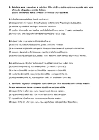 2. Seleciona, para responderes a cada item (2.1. a 2.3.), a única opção que permite obter uma
afirmação adequada ao sentido do texto.
Escreve o número do item e a letra que identifica a opção escolhida.
2.1. O «plano» anunciado na linha 1 consiste em:
(A) pesquisar os 6 mil registos de naufrágios da Carta Nacional Arqueológica Subaquática.
(B) localizar o galeão que naufragou no final do século XVI.
(C) recolher informação para localizar o galeão holandês e os outros 12 navios naufragados.
(D) recuperar a embarcação Nuestra Señora del Rosario e a sua carga.
2.2. A expressão «esse tesouro» (linha 42) refere-se:
(A) ao ouro e à prata afundados com o galeão Santíssima Trindade.
(B) às riquezas transportadas pelo galeão de origem holandesa naufragado perto de Melides.
(C) ao ouro e à prata transferidos para a nau Nuestra Señora del Rosario.
(D) às riquezas arqueológicas que, desde a Idade do Ferro, jazem ao largo da península de Troia.
2.3. No texto, para introduzir o discurso direto, utilizam-se formas verbais como
(A) «começam» (linha 10), «sustenta» (linha 17) e «explica» (linha 30).
(B) «relata» (linha 12), «sustenta» (linha 17) e «argumenta» (linha 19).
(C) «sustenta» (linha 17), «argumenta» (linha 19) e «começa» (linha 36).
(D) «argumenta» (linha 20), «corresponde» (linha 25) e «contam» (linha 41).
3. Seleciona a opção que corresponde à única afirmação falsa, de acordo com o sentido do texto.
Escreve o número do item e a letra que identifica a opção escolhida.
(A) «que» (linha 1) refere-se a «uma nau carregada de ouro e prata».
(B) «que» (linha 9) refere-se a «um rosário de histórias de naufrágios».
(C) «que» (linha 16) refere-se a «o nosso arqueólogo de serviço».
(D) «que» (linha 32) refere-se a «uma nau espanhola da frota das Índias Ocidentais».
 