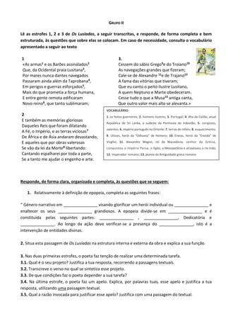 GRUPO II
Lê as estrofes 1, 2 e 3 de Os Lusíadas, a seguir transcritas, e responde, de forma completa e bem
estruturada, às questões que sobre elas se colocam. Em caso de necessidade, consulta o vocabulário
apresentado a seguir ao texto
1
«As armas1 e os Barões assinalados2
Que, da Ocidental praia Lusitana3,
Por mares nunca dantes navegados
Passaram ainda além da Taprobana4,
Em perigos e guerras esforçados5,
Mais do que prometia a força humana,
E entre gente remota edificaram
Novo reino6, que tanto sublimaram;
2
E também as memórias gloriosas
Daqueles Reis que foram dilatando
A Fé, o Império, e as terras viciosas7
De África e de Ásia andaram devastando,
E aqueles que por obras valerosas
Se vão da lei da Morte8 libertando:
Cantando espalharei por toda a parte,
Se a tanto me ajudar o engenho e arte.
3.
Cessem do sábio Grego9e do Troiano10
As navegações grandes que fizeram;
Cale-se de Alexandre 11e de Trajano12
A fama das vitórias que tiveram;
Que eu canto o peito ilustre Lusitano,
A quem Neptuno e Marte obedeceram.
Cesse tudo o que a Musa13 antiga canta,
Que outro valor mais alto se alevanta.»
Responde, de forma clara, organizada e completa, às questões que se seguem:
1. Relativamente à definição de epopeia, completa as seguintes frases:
“ Género narrativo em _______________ visando glorificar um herói individual ou _______________ e
enaltecer os seus _______________ grandiosos. A epopeia divide-se em _______________ e é
constituída pelas seguintes partes: _______________ , _______________, Dedicatória e
_______________. Ao longo da ação deve verificar-se a presença do _______________, isto é a
intervenção de entidades divinas.
2. Situa esta passagem de Os Lusíadas na estrutura interna e externa da obra e explica a sua função.
3. Nas duas primeiras estrofes, o poeta faz tenção de realizar uma determinada tarefa.
3.1. Qual é o seu projeto? Justifica a tua resposta, recorrendo a passagens textuais.
3.2. Transcreve o verso no qual se sintetiza esse projeto.
3.3. De que condições faz o poeta depender a sua tarefa?
3.4. Na última estrofe, o poeta faz um apelo. Explica, por palavras tuas, esse apelo e justifica a tua
resposta, utilizando uma passagem textual.
3.5. Qual a razão invocada para justificar esse apelo? Justifica com uma passagem do textual.
VOCABULÁRIO:
1. os feitos guerreiros; 2. homens ilustres; 3. Portugal; 4. ilha de Ceilão, atual
República de Sri Lanka, a sudeste da Península do Indostão; 5. corajosos,
valentes; 6. império português no Oriente; 7. terras de infiéis; 8. esquecimento;
9. Ulisses, herói da "Odisseia" de Homero; 10. Eneias, herói da "Eneida" de
Virgílio; 11. Alexandre Magno, rei da Macedónia, senhor da Grécia,
conquistou o Império Persa, o Egito, a Mesopotânia e atravessou o rio Indo;
12. imperador romano; 13. poesia da Antiguidade greco-romana
 