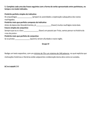 5. Completa cada uma das frases seguintes com a forma do verbo apresentado entre parênteses, no
tempo e no modo indicados.
Pretérito perfeito simples do indicativo
Os arqueólogos _______________ (propor) às autoridades a exploração subaquática dos navios
naufragados.
Pretérito mais-que-perfeito composto do indicativo
Antes da época dos Descobrimentos, já _______________ (haver) muitos naufrágios nesta baía.
Futuro simples do conjuntivo
Sempre que eu e a Sara _______________ (fazer) um passeio por Troia, vamos pensar na história da
«nau da prata».
Pretérito mais-que-perfeito do conjuntivo
Se os piratas _______________ (querer), teriam afundado o navio inglês.
Grupo IV
Redige um texto expositivo, com um mínimo de 70 e um máximo de 140 palavras, no qual explicita que
motivações históricas e literárias estão subjacentes à elaboração duma obra como os Lusíadas.
Bm trabalh!!!
 