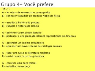 (A=1)
A - ler obras de romancistas consagrados
B - conhecer trabalhos de prêmios Nobel de física
A - estudar a história da pintura
B - estudar a história da ciência
A - pertencer a um grupo literário
B - pertencer a um grupo da Internet especializado em finanças
A - aprender um idioma estrangeiro
B - aprender um novo sistema de catalogar animais
A - fazer um curso de literatura moderna
B - assistir a um curso de gramática
A - escrever uma peça teatral
B - trabalhar numa peça
 