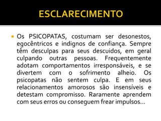    Os PSICOPATAS, costumam ser desonestos,
    egocêntricos e indignos de confiança. Sempre
    têm desculpas para seus descuidos, em geral
    culpando outras pessoas. Frequentemente
    adotam comportamentos irresponsáveis, e se
    divertem com o sofrimento alheio. Os
    psicopatas não sentem culpa. E em seus
    relacionamentos amorosos são insensíveis e
    detestam compromisso. Raramente aprendem
    com seus erros ou conseguem frear impulsos...
 