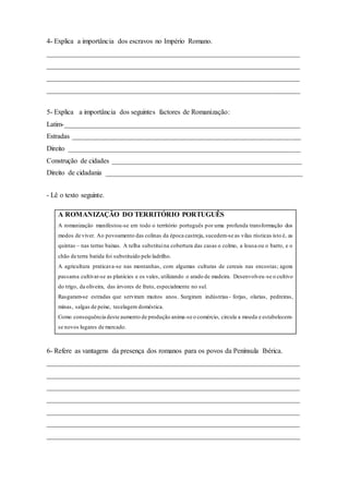 4- Explica a importância dos escravos no Império Romano.
________________________________________________________________________
________________________________________________________________________
________________________________________________________________________
________________________________________________________________________
5- Explica a importância dos seguintes factores de Romanização:
Latim-___________________________________________________________________
Estradas _________________________________________________________________
Direito __________________________________________________________________
Construção de cidades ______________________________________________________
Direito de cidadania ________________________________________________________
- Lê o texto seguinte.
A ROMANIZAÇÃO DO TERRITÓRIO PORTUGUÊS
A romanização manifestou-se em todo o território português por uma profunda transformação dos
modos de viver. Ao povoamento das colinas da época castreja, sucedem-se as vilas rústicas isto é, as
quintas – nas terras baixas. A telha substituina cobertura das casas o colmo, a lousa ou o barro, e o
chão de terra batida foi substituído pelo ladrilho.
A agricultura praticava-se nas montanhas, com algumas culturas de cereais nas encostas; agora
passama cultivar-se as planícies e os vales, utilizando o arado de madeira. Desenvolveu-se o cultivo
do trigo, da oliveira, das árvores de fruto, especialmente no sul.
Rasgaram-se estradas que serviram muitos anos. Surgiram indústrias- forjas, olarias, pedreiras,
minas, salgas de peixe, tecelagem doméstica.
Como consequência deste aumento de produção anima-se o comércio, circula a moeda e estabelecem-
se novos lugares de mercado.
6- Refere as vantagens da presença dos romanos para os povos da Península Ibérica.
________________________________________________________________________
________________________________________________________________________
________________________________________________________________________
________________________________________________________________________
________________________________________________________________________
________________________________________________________________________
________________________________________________________________________
 