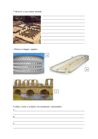7- Descreve a casa romana abastada.
___________________________________________
___________________________________________
___________________________________________
___________________________________________
___________________________________________
___________________________________________
___________________________________________
___________________________________________
___________________________________________
- Observa as imagens seguintes.
8- Indica o nome e as funções dos monumentos representados.
A_______________________________________________________________________
________________________________________________________________________
B_______________________________________________________________________
________________________________________________________________________
C_______________________________________________________________________
_______________________________________________________________________
A
B
C
 