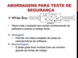 ABORDAGENS PARA TESTE DE
SEGURANÇA
White Box
 Teste onde o testador tem amplo conhecimento do
software e acesso a código fonte.
 Vantagem
 Permite um teste completo de todas as
características do software.
 Desvantagem
 O teste pode ficar inviável com um número
grande de linhas de código.
 