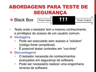 ABORDAGENS PARA TESTE DE
SEGURANÇA
Black Box
 Teste onde o testador tem o mesmo conhecimento
e privilégios de acesso de um usuário comum.
 Vantagens
 Pode ser executado sem acesso a “solution”
(código fonte compilável).
 É possível testar controles em “run-time”
 Desvantagens
 O testador necessita de conhecimentos
avançados em segurança de software.
 Pode ser necessário realizar uma engenharia
reversa de software.
 