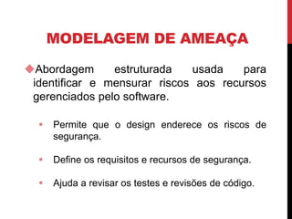 MODELAGEM DE AMEAÇA
Abordagem estruturada usada para
identificar e mensurar riscos aos recursos
gerenciados pelo software.
 Permite que o design enderece os riscos de
segurança.
 Define os requisitos e recursos de segurança.
 Ajuda a revisar os testes e revisões de código.
 