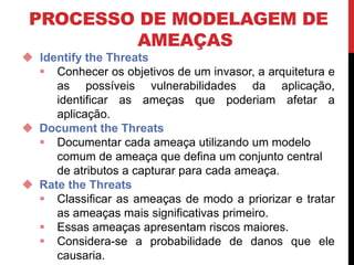 PROCESSO DE MODELAGEM DE
AMEAÇAS
 Identify the Threats
 Conhecer os objetivos de um invasor, a arquitetura e
as possíveis vulnerabilidades da aplicação,
identificar as ameças que poderiam afetar a
aplicação.
 Document the Threats
 Documentar cada ameaça utilizando um modelo
comum de ameaça que defina um conjunto central
de atributos a capturar para cada ameaça.
 Rate the Threats
 Classificar as ameaças de modo a priorizar e tratar
as ameaças mais significativas primeiro.
 Essas ameaças apresentam riscos maiores.
 Considera-se a probabilidade de danos que ele
causaria.
 