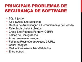PRINCIPAIS PROBLEMAS DE
SEGURANÇA DE SOFTWARE
 SQL Injection
 XSS (Cross Site Scripting)
 Quebra de Autenticação e Gerenciamento de Sessão
 Referência direta à objetos
 Cross-Site Request Forgery (CSRF)
 Falhas de Configuração
 Armazenamento Inseguro
 Falha na Restrição de Acesso à URLs
 Canal Inseguro
 Redirecionamentos Não-Validados
 Entre outros…
 