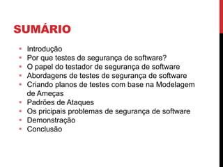 SUMÁRIO
 Introdução
 Por que testes de segurança de software?
 O papel do testador de segurança de software
 Abordagens de testes de segurança de software
 Criando planos de testes com base na Modelagem
de Ameças
 Padrões de Ataques
 Os pricipais problemas de segurança de software
 Demonstração
 Conclusão
 