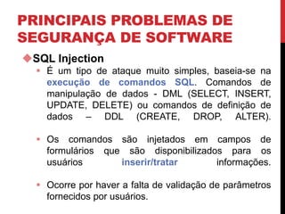 PRINCIPAIS PROBLEMAS DE
SEGURANÇA DE SOFTWARE
SQL Injection
 É um tipo de ataque muito simples, baseia-se na
execução de comandos SQL. Comandos de
manipulação de dados - DML (SELECT, INSERT,
UPDATE, DELETE) ou comandos de definição de
dados – DDL (CREATE, DROP, ALTER).
 Os comandos são injetados em campos de
formulários que são disponibilizados para os
usuários inserir/tratar informações.
 Ocorre por haver a falta de validação de parâmetros
fornecidos por usuários.
 