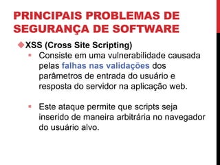 PRINCIPAIS PROBLEMAS DE
SEGURANÇA DE SOFTWARE
XSS (Cross Site Scripting)
 Consiste em uma vulnerabilidade causada
pelas falhas nas validações dos
parâmetros de entrada do usuário e
resposta do servidor na aplicação web.
 Este ataque permite que scripts seja
inserido de maneira arbitrária no navegador
do usuário alvo.
 