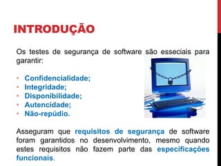 INTRODUÇÃO
Os testes de segurança de software são esseciais para
garantir:
• Confidencialidade;
• Integridade;
• Disponibilidade;
• Autencidade;
• Não-repúdio.
Asseguram que requisitos de segurança de software
foram garantidos no desenvolvimento, mesmo quando
estes requisitos não fazem parte das especificações
funcionais.
 