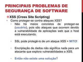 PRINCIPAIS PROBLEMAS DE
SEGURANÇA DE SOFTWARE
XSS (Cross Site Scripting)
 Como proteger-se contra ataques XSS?
• Não há meios concretos de proteger-se
(usuário), pois são ataques que ocorrem devido
a vulnerabilidade de aplicações web que o host
está executando.
• SSL pode protegê-lo de um ataque XSS = MITO!
• Encriptação de dados não significa nada para um
atacante que explora vulnerabilidades a XSS.
• Então não existe uma solução?
 