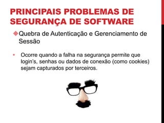 PRINCIPAIS PROBLEMAS DE
SEGURANÇA DE SOFTWARE
Quebra de Autenticação e Gerenciamento de
Sessão
 Ocorre quando a falha na segurança permite que
login’s, senhas ou dados de conexão (como cookies)
sejam capturados por terceiros.
 