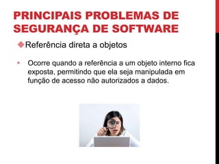 PRINCIPAIS PROBLEMAS DE
SEGURANÇA DE SOFTWARE
Referência direta a objetos
 Ocorre quando a referência a um objeto interno fica
exposta, permitindo que ela seja manipulada em
função de acesso não autorizados a dados.
 
