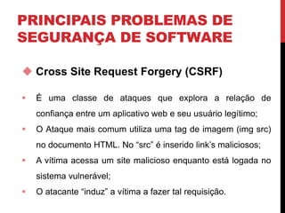 PRINCIPAIS PROBLEMAS DE
SEGURANÇA DE SOFTWARE
 Cross Site Request Forgery (CSRF)
 É uma classe de ataques que explora a relação de
confiança entre um aplicativo web e seu usuário legítimo;
 O Ataque mais comum utiliza uma tag de imagem (img src)
no documento HTML. No “src” é inserido link’s maliciosos;
 A vítima acessa um site malicioso enquanto está logada no
sistema vulnerável;
 O atacante “induz” a vítima a fazer tal requisição.
 