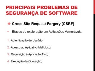 PRINCIPAIS PROBLEMAS DE
SEGURANÇA DE SOFTWARE
 Cross Site Request Forgery (CSRF)
 Etapas de exploração em Aplicações Vulneráveis:
1. Autenticação do Usuário;
2. Acesso ao Aplicativo Malicioso;
3. Requisição à Aplicação Alvo;
4. Execução da Operação;
 
