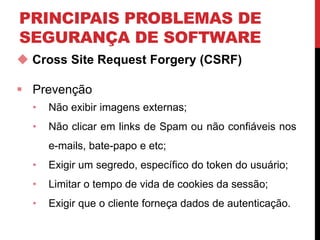 PRINCIPAIS PROBLEMAS DE
SEGURANÇA DE SOFTWARE
 Cross Site Request Forgery (CSRF)
 Prevenção
• Não exibir imagens externas;
• Não clicar em links de Spam ou não confiáveis nos
e-mails, bate-papo e etc;
• Exigir um segredo, específico do token do usuário;
• Limitar o tempo de vida de cookies da sessão;
• Exigir que o cliente forneça dados de autenticação.
 