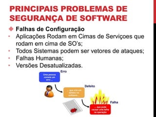 PRINCIPAIS PROBLEMAS DE
SEGURANÇA DE SOFTWARE
 Falhas de Configuração
• Aplicações Rodam em Cimas de Serviçoes que
rodam em cima de SO’s;
• Todos Sistemas podem ser vetores de ataques;
• Falhas Humanas;
• Versões Desatualizadas.
 
