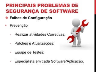PRINCIPAIS PROBLEMAS DE
SEGURANÇA DE SOFTWARE
 Falhas de Configuração
 Prevenção
- Realizar atividades Corretivas;
- Patches e Atualizações;
- Equipe de Testes;
- Especialista em cada Software/Aplicação.
 
