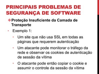 PRINCIPAIS PROBLEMAS DE
SEGURANÇA DE SOFTWARE
Proteção Insuficiente da Camada de
Transporte
• Exemplo 1:
• Um site que não usa SSL em todas as
páginas que requerem autenticação
• Um atacante pode monitorar o tráfego da
rede e observar os cookies de autenticação
de sessão da vítima
• O atacante pode então copiar o cookie e
assumir o controle da sessão da vítima
 