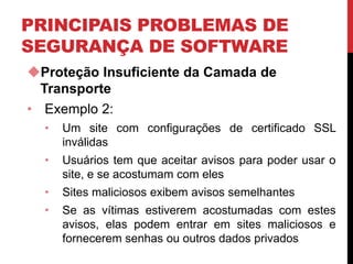 PRINCIPAIS PROBLEMAS DE
SEGURANÇA DE SOFTWARE
Proteção Insuficiente da Camada de
Transporte
• Exemplo 2:
• Um site com configurações de certificado SSL
inválidas
• Usuários tem que aceitar avisos para poder usar o
site, e se acostumam com eles
• Sites maliciosos exibem avisos semelhantes
• Se as vítimas estiverem acostumadas com estes
avisos, elas podem entrar em sites maliciosos e
fornecerem senhas ou outros dados privados
 