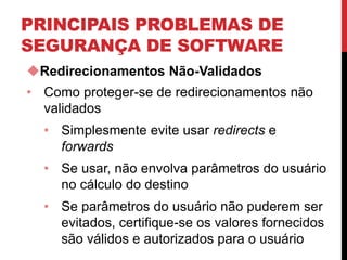 PRINCIPAIS PROBLEMAS DE
SEGURANÇA DE SOFTWARE
Redirecionamentos Não-Validados
• Como proteger-se de redirecionamentos não
validados
• Simplesmente evite usar redirects e
forwards
• Se usar, não envolva parâmetros do usuário
no cálculo do destino
• Se parâmetros do usuário não puderem ser
evitados, certifique-se os valores fornecidos
são válidos e autorizados para o usuário
 