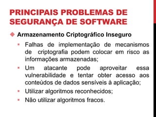 PRINCIPAIS PROBLEMAS DE
SEGURANÇA DE SOFTWARE
 Armazenamento Criptográfico Inseguro
 Falhas de implementação de mecanismos
de criptografia podem colocar em risco as
informações armazenadas;
 Um atacante pode aproveitar essa
vulnerabilidade e tentar obter acesso aos
conteúdos de dados sensíveis à aplicação;
 Utilizar algoritmos reconhecidos;
 Não utilizar algoritmos fracos.
 