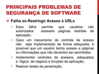 PRINCIPAIS PROBLEMAS DE
SEGURANÇA DE SOFTWARE
 Falha ao Restringir Acesso à URLs
 Essa falha permite que usuários não
autorizados acessem páginas restritas da
aplicação;
 Caso um mecanismo de controle de acesso
não seja implementado de forma adequada, é
possível que um usuário tenha acesso a páginas
ou informações que não deveriam ser permitidas;
 Implementar controles de acessos, adequados
a lógica de negócio e funções da aplicação;
 Realizar testes de penetração.
 