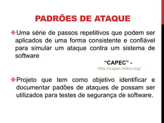 PADRÕES DE ATAQUE
Uma série de passos repetitivos que podem ser
aplicados de uma forma consistente e confiável
para simular um ataque contra um sistema de
software
“CAPEC” -
http://capec.mitre.org/
Projeto que tem como objetivo identificar e
documentar padões de ataques de possam ser
utilizados para testes de segurança de software.
 