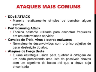 ATAQUES MAIS COMUNS
 DDoS ATTACK
 Maneira relativamente simples de derrubar algum
service.
 Port Scanning Attack
 Técnica bastante utilizada para encontrar fraquezas
em um determinado servidor.
 Cavalos de Tróia, vírus e outros malwares
 Normalmente desenvolvidos com o único objetivo de
gerar destruição do alvo.
 Ataques de Força Bruta
 É uma estrategia usada para quebrar a cifragem de
um dado percorrendo uma lista de possíveis chaves
com um algoritmo de busca até que a chave seja
encontrada
 
